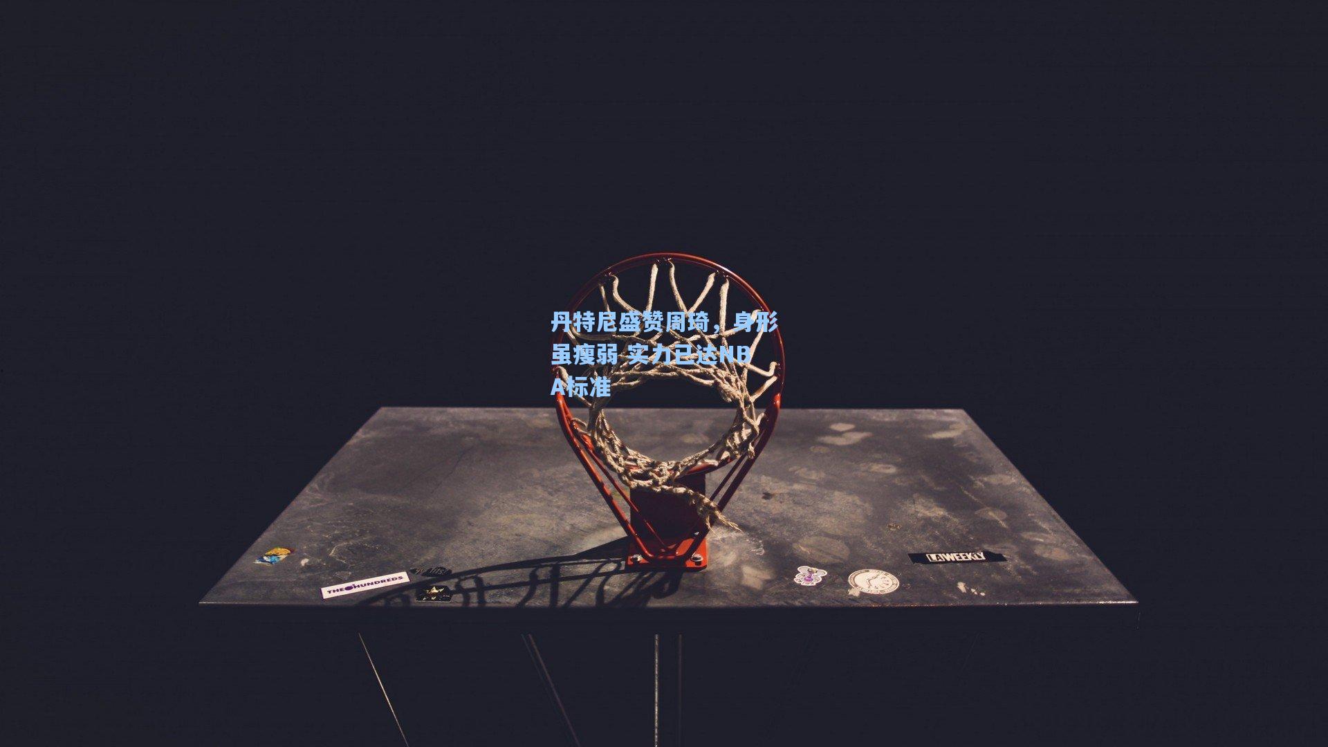 丹特尼盛赞周琦,身形虽瘦弱 实力已达NBA标准